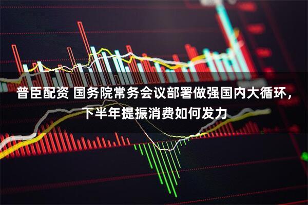 普臣配资 国务院常务会议部署做强国内大循环，下半年提振消费如何发力