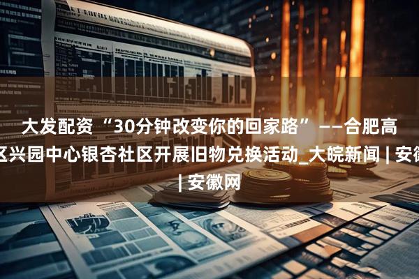 大发配资 “30分钟改变你的回家路” ——合肥高新区兴园中心银杏社区开展旧物兑换活动_大皖新闻 | 安徽网