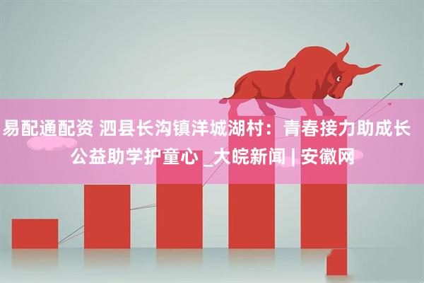 易配通配资 泗县长沟镇洋城湖村：青春接力助成长  公益助学护童心 _大皖新闻 | 安徽网
