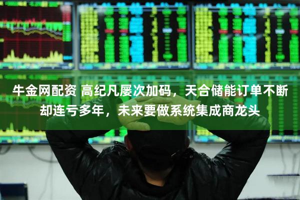 牛金网配资 高纪凡屡次加码，天合储能订单不断却连亏多年，未来要做系统集成商龙头