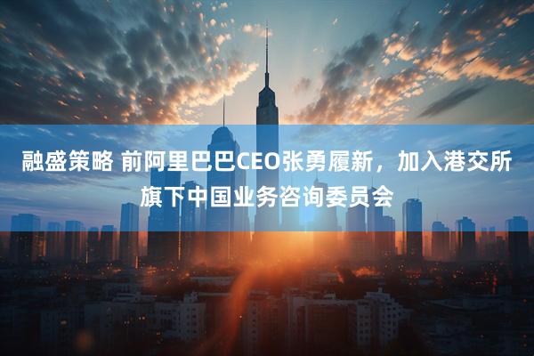 融盛策略 前阿里巴巴CEO张勇履新，加入港交所旗下中国业务咨询委员会