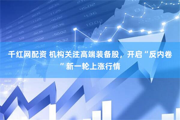 千红网配资 机构关注高端装备股，开启“反内卷”新一轮上涨行情