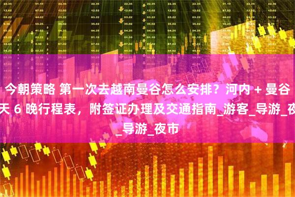 今朝策略 第一次去越南曼谷怎么安排？河内 + 曼谷 7 天 6 晚行程表，附签证办理及交通指南_游客_导游_夜市