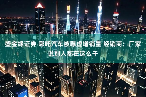 盛金缘证券 哪吒汽车被曝虚增销量 经销商：厂家说别人都在这么干