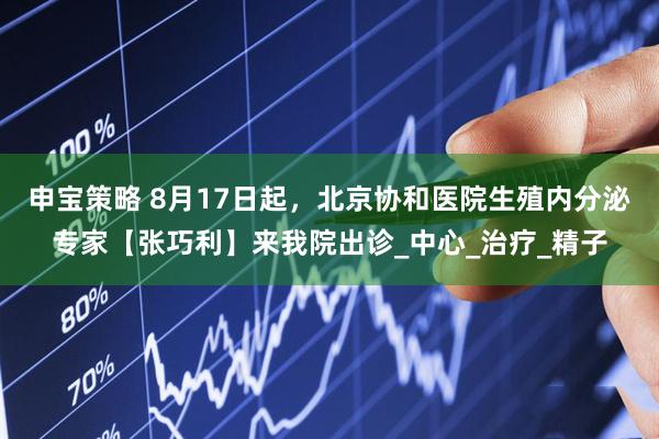 申宝策略 8月17日起，北京协和医院生殖内分泌专家【张巧利】来我院出诊_中心_治疗_精子
