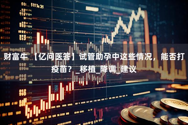 财富牛 【亿问医答】试管助孕中这些情况，能否打疫苗？_移植_降调_建议
