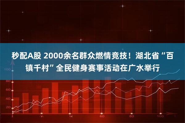 秒配A股 2000余名群众燃情竞技！湖北省“百镇千村”全民健身赛事活动在广水举行
