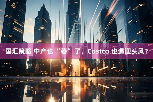 国汇策略 中产也 “萎” 了，Costco 也遇迎头风？