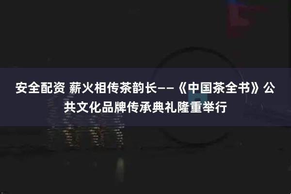 安全配资 薪火相传茶韵长——《中国茶全书》公共文化品牌传承典礼隆重举行