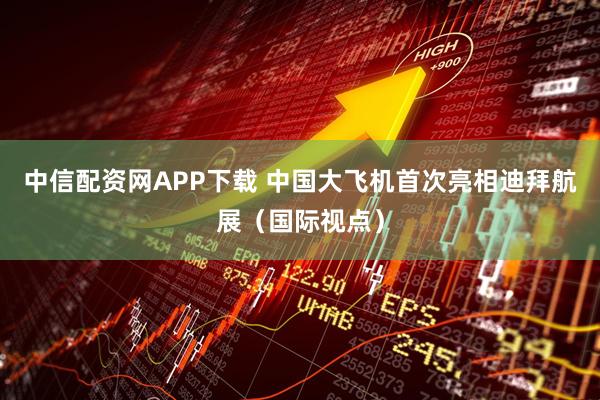 中信配资网APP下载 中国大飞机首次亮相迪拜航展(国际视点)