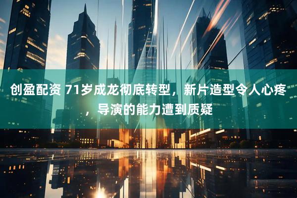 创盈配资 71岁成龙彻底转型,新片造型令人心疼,导演的能力遭到质疑