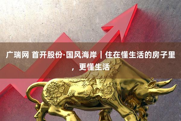 广瑞网 首开股份·国风海岸|住在懂生活的房子里,更懂生活