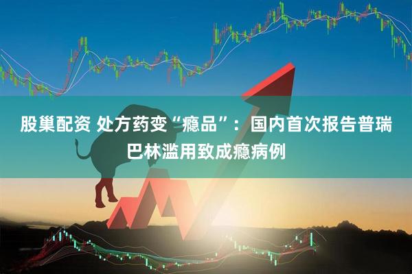 股巢配资 处方药变“瘾品”：国内首次报告普瑞巴林滥用致成瘾病例
