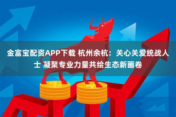 金富宝配资APP下载 杭州余杭:关心关爱统战人士 凝聚专业力量共绘生态新画卷