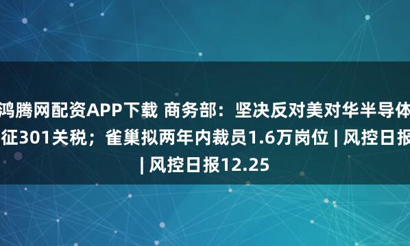 鸿腾网配资APP下载 商务部：坚决反对美对华半导体产品加征301关税；雀巢拟两年内裁员1.6万岗位 | 风控日报12.25