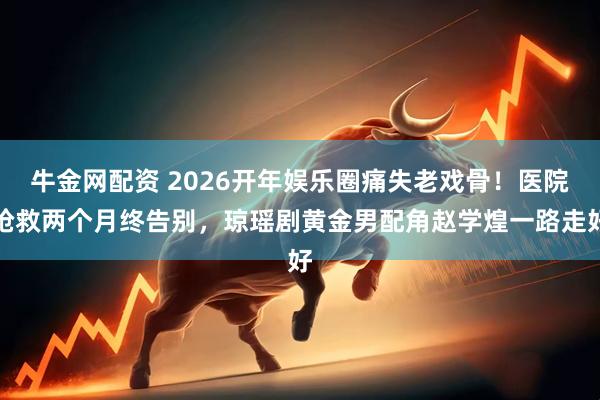 牛金网配资 2026开年娱乐圈痛失老戏骨！医院抢救两个月终告别，琼瑶剧黄金男配角赵学煌一路走好
