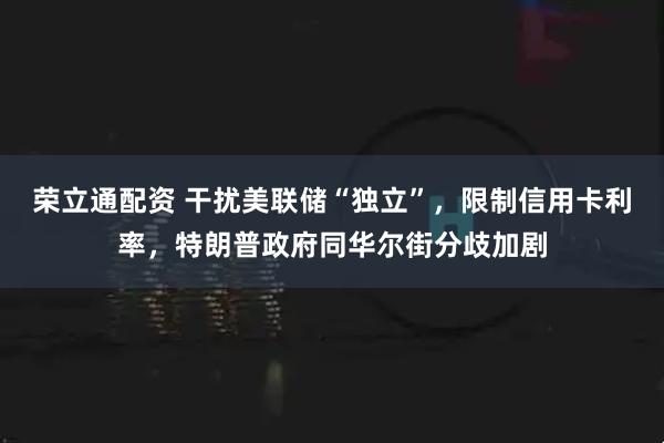 荣立通配资 干扰美联储“独立”，限制信用卡利率，特朗普政府同华尔街分歧加剧