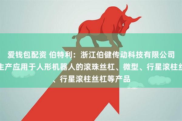 爱钱包配资 伯特利：浙江伯健传动科技有限公司主要研发生产应用于人形机器人的滚珠丝杠、微型、行星滚柱丝杠等产品