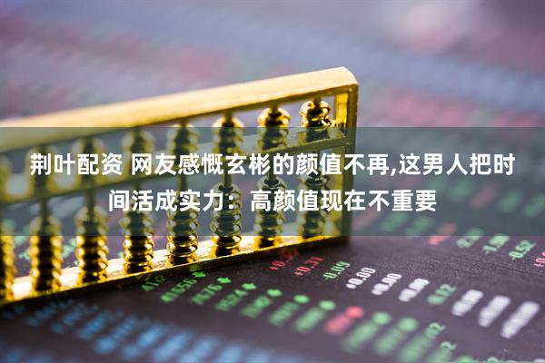 荆叶配资 网友感慨玄彬的颜值不再,这男人把时间活成实力：高颜值现在不重要