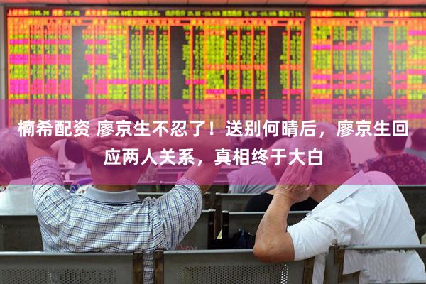 楠希配资 廖京生不忍了！送别何晴后，廖京生回应两人关系，真相终于大白